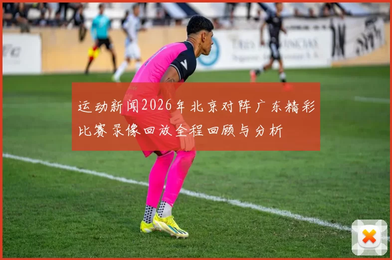 运动新闻2026年北京对阵广东精彩比赛录像回放全程回顾与分析