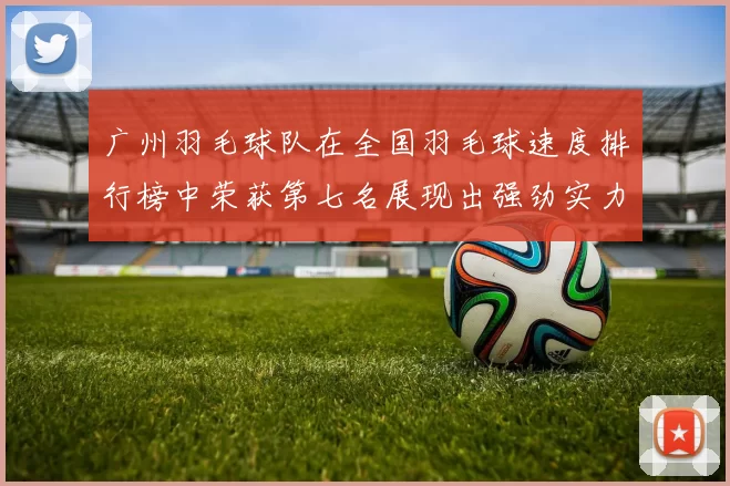 广州羽毛球队在全国羽毛球速度排行榜中荣获第七名展现出强劲实力与潜力