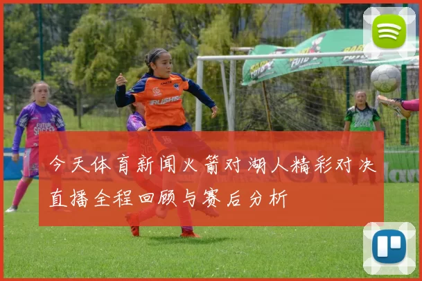 今天体育新闻火箭对湖人精彩对决直播全程回顾与赛后分析
