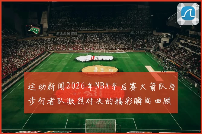 运动新闻2026年NBA季后赛火箭队与步行者队激烈对决的精彩瞬间回顾