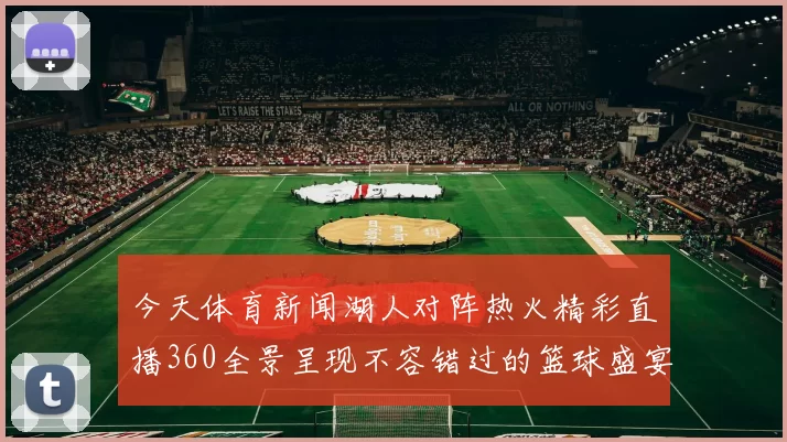 今天体育新闻湖人对阵热火精彩直播360全景呈现不容错过的篮球盛宴