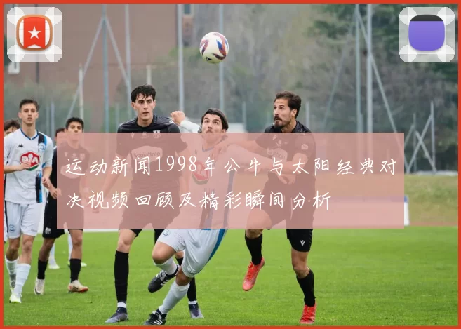 运动新闻1998年公牛与太阳经典对决视频回顾及精彩瞬间分析
