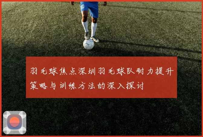 羽毛球焦点深圳羽毛球队耐力提升策略与训练方法的深入探讨