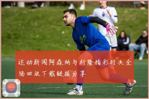 运动新闻阿森纳与科隆精彩对决全场回放下载链接分享